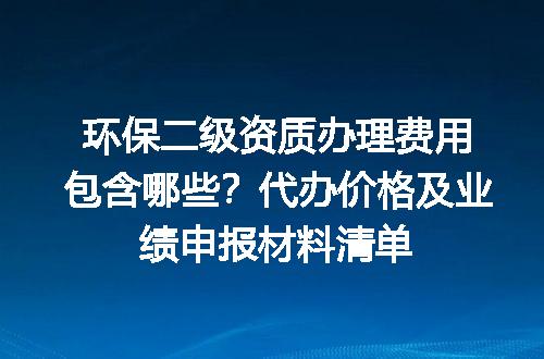 环保二级资质办理费用包含哪些？代办价格及业绩申报材料清单