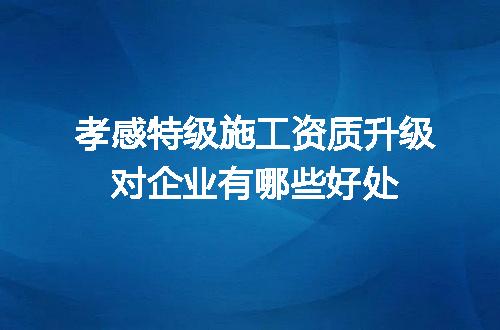 孝感特级施工资质升级对企业有哪些好处