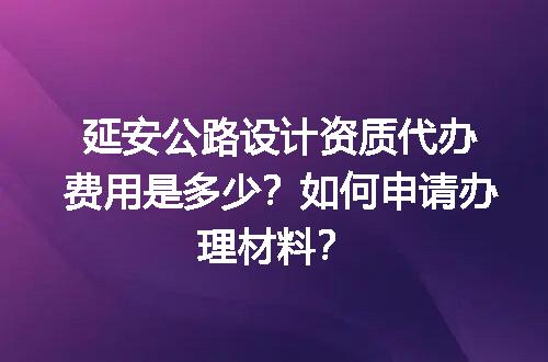 延安公路设计资质代办费用是多少？如何申请办理材料？