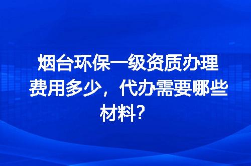 烟台环保一级资质办理费用多少，代办需要哪些材料？