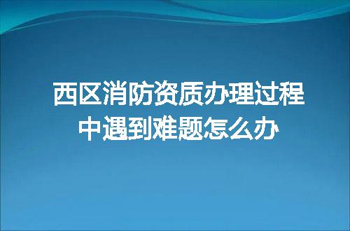 西区消防资质办理过程中遇到难题怎么办