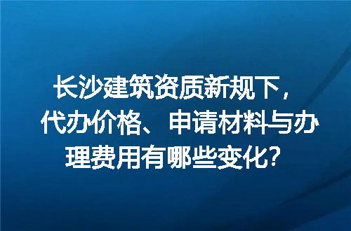 长沙建筑资质新规下，代办价格、申请材料与办理费用有哪些变化？