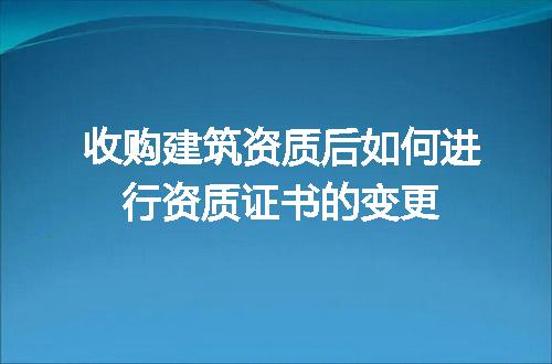 收购建筑资质后如何进行资质证书的变更