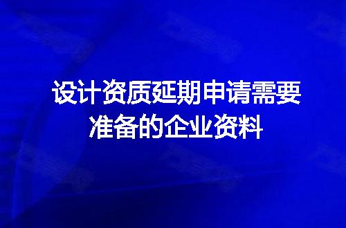 设计资质延期申请需要准备的企业资料
