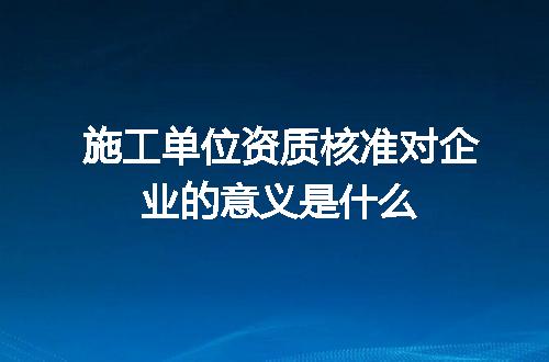 施工单位资质核准对企业的意义是什么