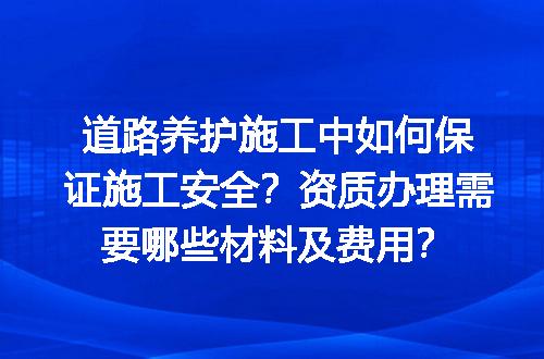 道路养护施工中如何保证施工安全？资质办理需要哪些材料及费用？