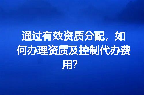 通过有效资质分配，如何办理资质及控制代办费用？