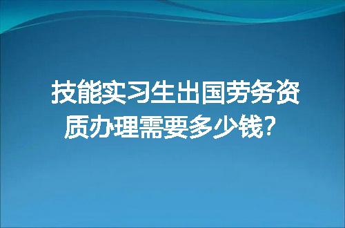 技能实习生出国劳务资质办理需要多少钱？