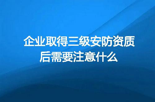企业取得三级安防资质后需要注意什么
