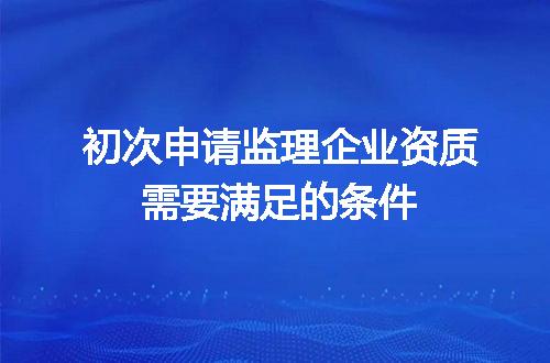 初次申请监理企业资质需要满足的条件