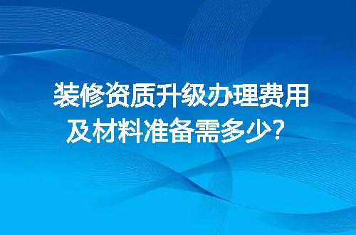 装修资质升级办理费用及材料准备需多少？