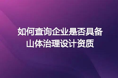 如何查询企业是否具备山体治理设计资质