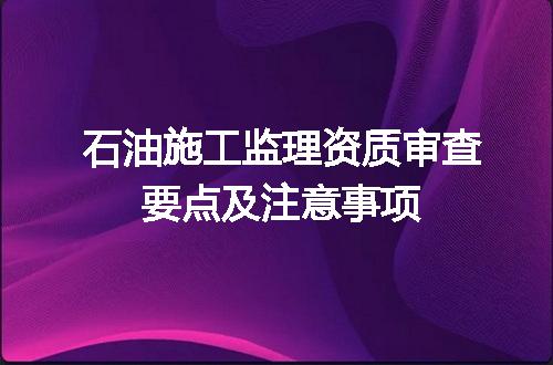石油施工监理资质审查要点及注意事项