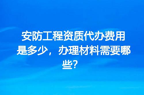 安防工程资质代办费用是多少，办理材料需要哪些？