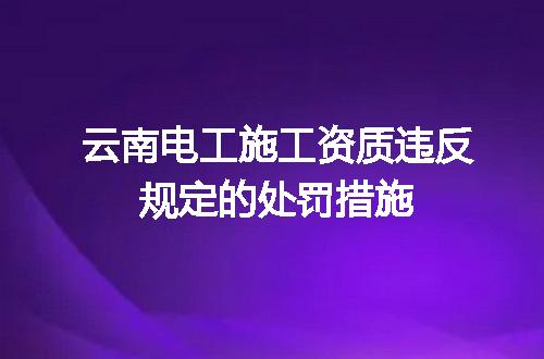 云南电工施工资质违反规定的处罚措施