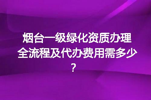 烟台一级绿化资质办理全流程及代办费用需多少？