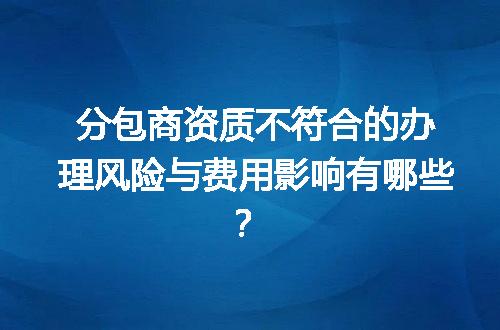 分包商资质不符合的办理风险与费用影响有哪些？