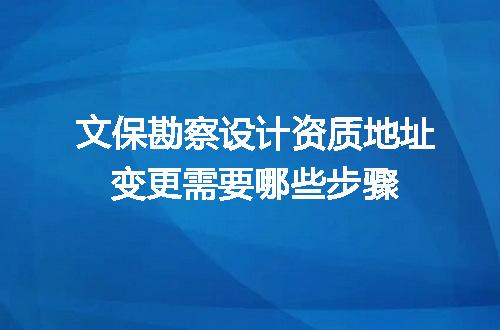 文保勘察设计资质地址变更需要哪些步骤