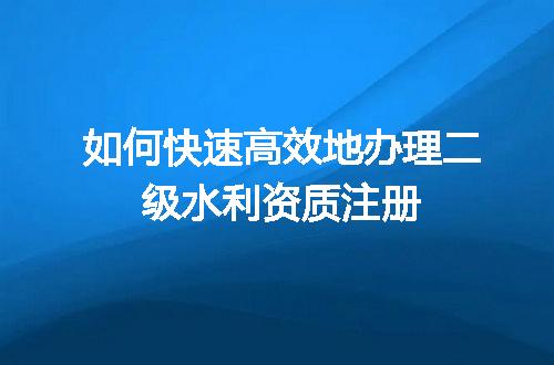 如何快速高效地办理二级水利资质注册