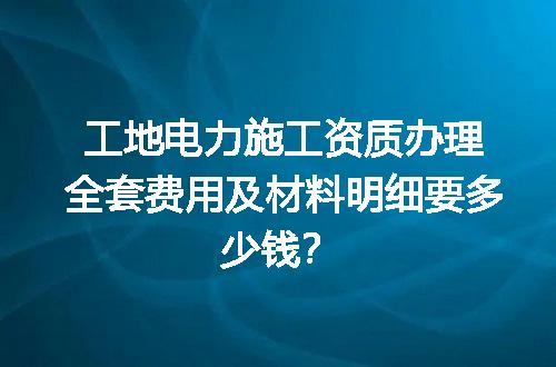 工地电力施工资质办理全套费用及材料明细要多少钱？