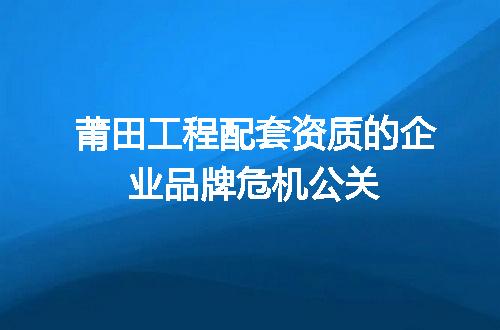 莆田工程配套资质的企业品牌危机公关