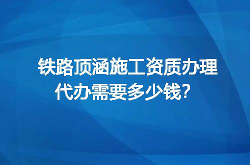 铁路顶涵施工资质办理代办需要多少钱？