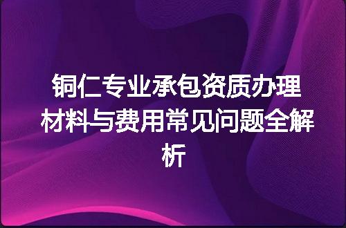 铜仁专业承包资质办理材料与费用常见问题全解析