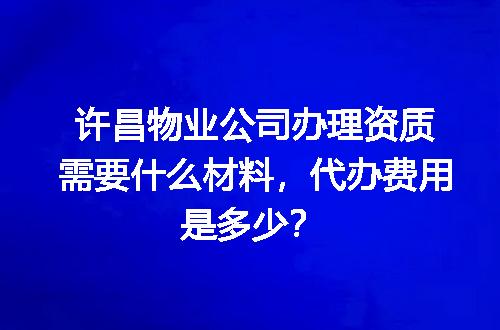 许昌物业公司办理资质需要什么材料，代办费用是多少？