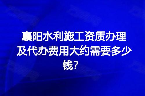 襄阳水利施工资质办理及代办费用大约需要多少钱？
