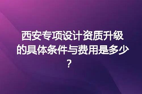 西安专项设计资质升级的具体条件与费用是多少？