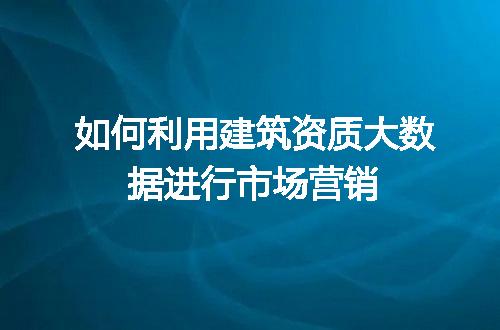 如何利用建筑资质大数据进行市场营销