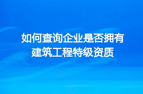 如何查询企业是否拥有建筑工程特级资质