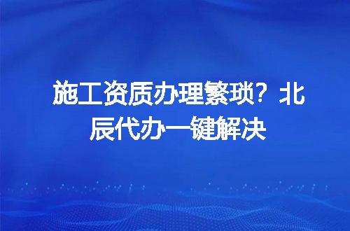 施工资质办理繁琐？北辰代办一键解决