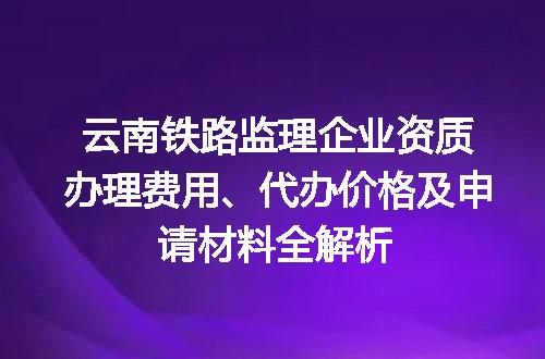 云南铁路监理企业资质办理费用、代办价格及申请材料全解析