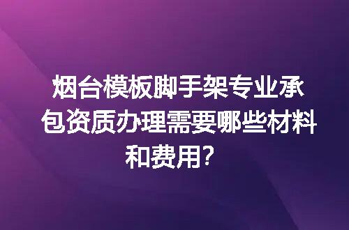 烟台模板脚手架专业承包资质办理需要哪些材料和费用？