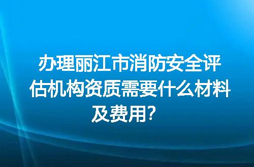 办理丽江市消防安全评估机构资质需要什么材料及费用？