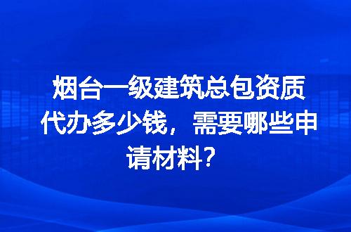 烟台一级建筑总包资质代办多少钱，需要哪些申请材料？