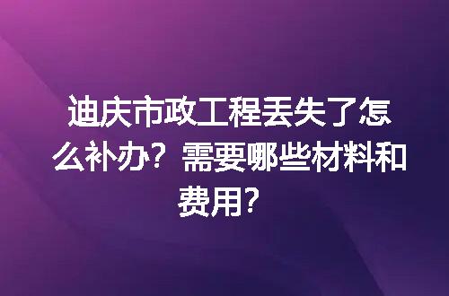 迪庆市政工程丢失了怎么补办？需要哪些材料和费用？