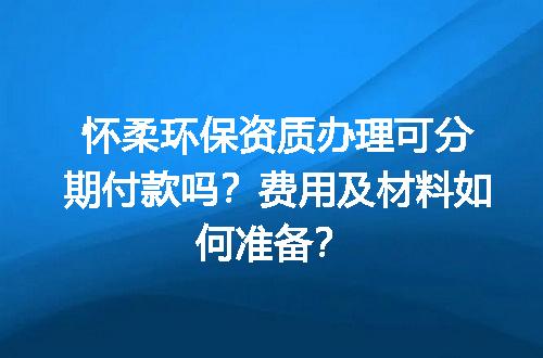 怀柔环保资质办理可分期付款吗？费用及材料如何准备？