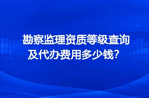 勘察监理资质等级查询及代办费用多少钱？