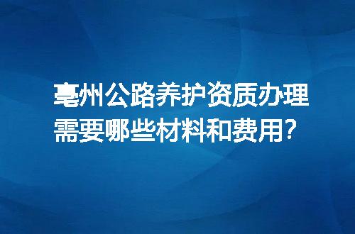 亳州公路养护资质办理需要哪些材料和费用？