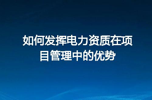 如何发挥电力资质在项目管理中的优势