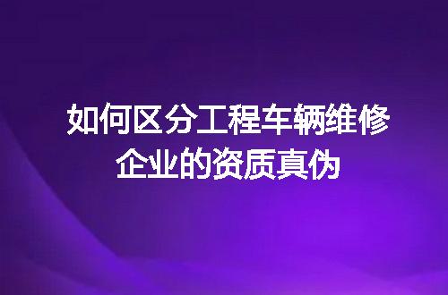 如何区分工程车辆维修企业的资质真伪
