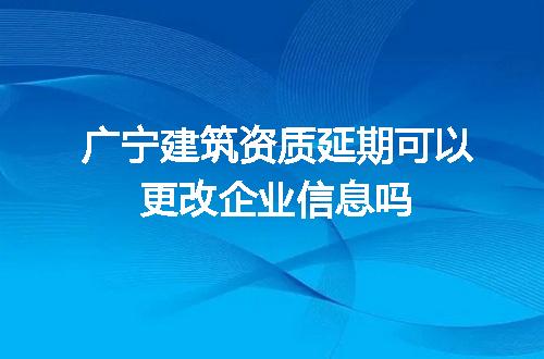 广宁建筑资质延期可以更改企业信息吗