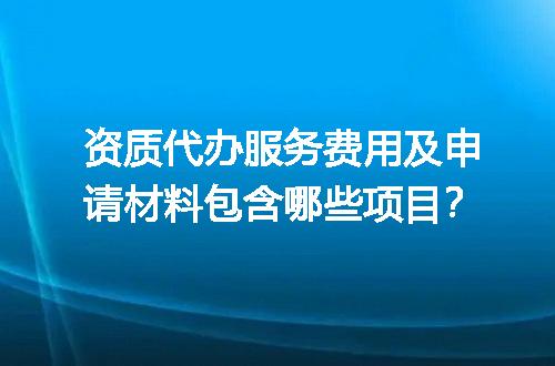 资质代办服务费用及申请材料包含哪些项目？