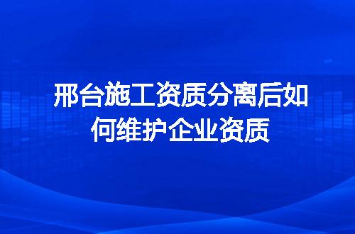 邢台施工资质分离后如何维护企业资质