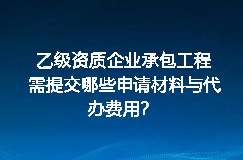 乙级资质企业承包工程需提交哪些申请材料与代办费用？