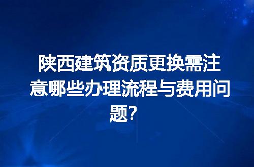 陕西建筑资质更换需注意哪些办理流程与费用问题？