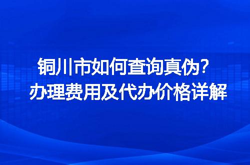 铜川市如何查询真伪？办理费用及代办价格详解