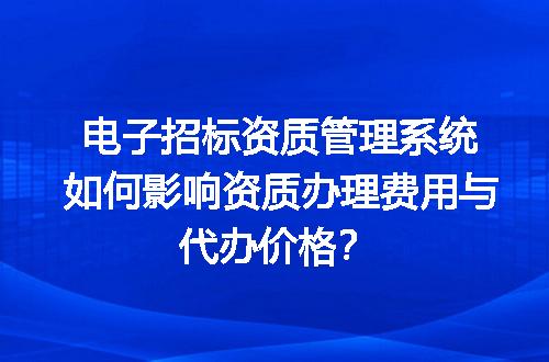电子招标资质管理系统如何影响资质办理费用与代办价格？